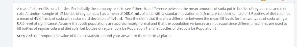 A manufacturer fills soda bottles. Periodically the company tests to see if there is a difference between the mean amounts of soda put in bottles of regular cola and diet
cola. A random sample of 12 bottles of regular cola has a mean of 500.6 mL of soda with a standard deviation of 2.6 mL. A random sample of 19 bottles of diet cola has
a mean of 498.4 mL of soda with a standard deviation of 4.4 mL. Test the claim that there is a difference between the mean fill levels for the two types of soda using a
0.05 level of significance. Assume that both populations are approximately normal and that the population variances are not equal since different machines are used to
fill bottles of regular cola and diet cola. Let bottles of regular cola be Population 1 and let bottles of diet cola be Population 2.
Step 2 of 3: Compute the value of the test statistic. Round your answer to three decimal places.
