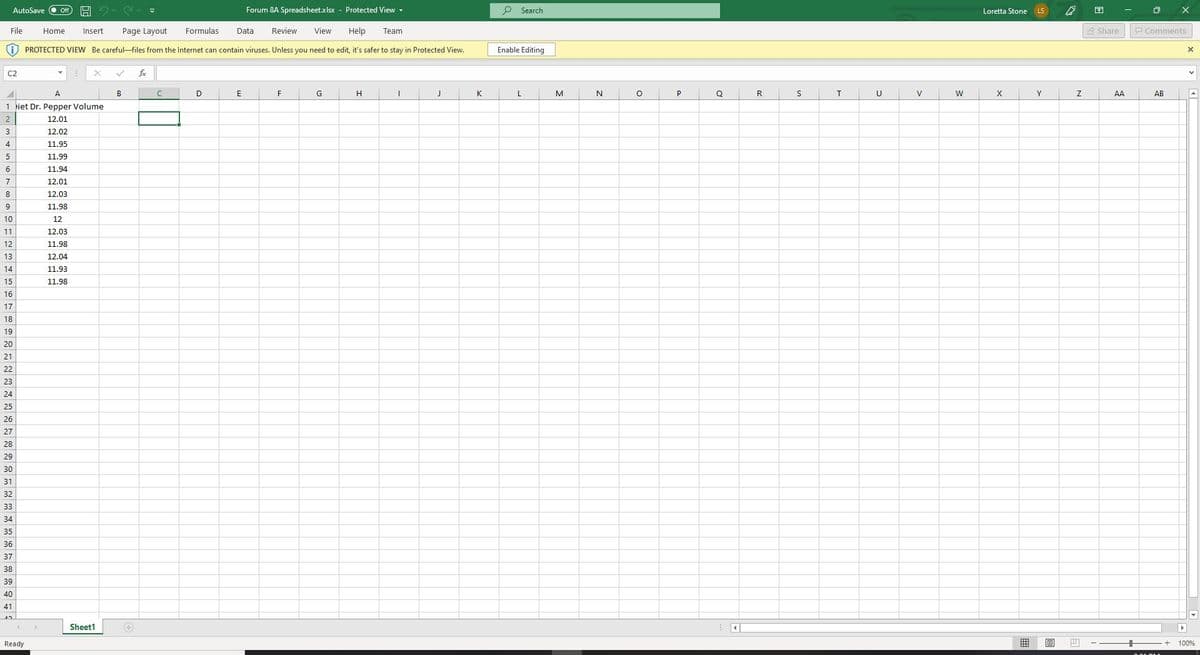 AutoSave
Forum 8A Spreadsheet.xlsx - Protected View -
O Search
Off
Loretta Stone
LS
File
Home
Insert
Page Layout
Formulas
Data
Review
View
Help
Team
S Share
P Comments
i) PROTECTED VIEW Be careful-files from the Internet can contain viruses. Unless you need to edit, it's safer to stay in Protected View.
Enable Editing
C2
fe
A
B
G
H
K
N
P
Q
R
S
T
U
V
W
Y
AA
AB
1 iet Dr. Pepper Volume
2
12.01
3
12.02
4
11.95
5
11.99
11.94
7
12.01
8
12.03
9
11.98
10
12
11
12.03
12
11.98
13
12.04
14
11.93
15
11.98
16
17
18
19
20
21
22
23
24
25
26
27
28
29
30
31
32
33
34
35
36
37
38
39
40
41
Sheet1
Ready
田
100%
