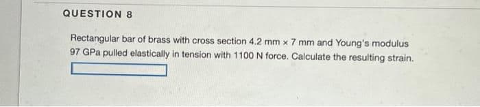 QUESTION 8
Rectangular bar of brass with cross section 4.2 mm x 7 mm and Young's modulus
97 GPa pulled elastically in tension with 1100 N force. Calculate the resulting strain.
