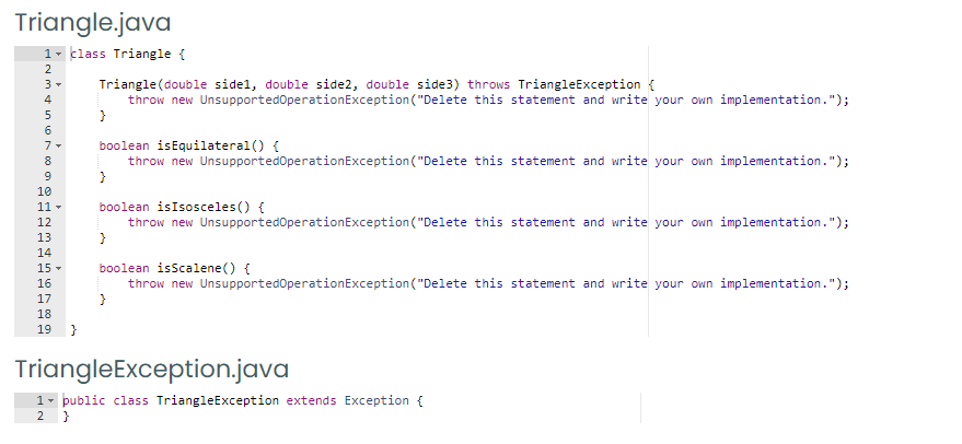 Triangle.java
1- klass Triangle {
2
Triangle(double sidel, double side2, double side3) throws TriangleException {
throw new UnsupportedOperationException("Delete this statement and write your own implementation.");
6
boolean isEquilateral() {
throw new UnsupportedOperationException("Delete this statement and write your own implementation.");
7-
8
}
10
boolean isIsosceles () {
throw new UnsupportedOperationException("Delete this statement and write your own implementation.");
11 -
12
13
14
boolean isScalene() {
throw new UnsupportedOperationException ("Delete this statement and write your own implementation.");
15 -
16
17
18
19
}
TriangleException.java
1- public class TriangleException extends Exception {
2 }
mt un LON 0O 9o
