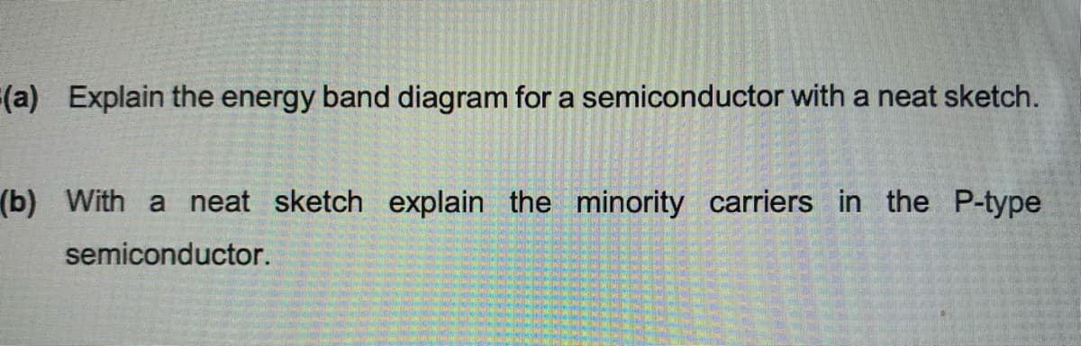 (a) Explain the energy band diagram for a semiconductor with a neat sketch.
(b) With a neat sketch explain the minority carriers in the P-type
semiconductor.
