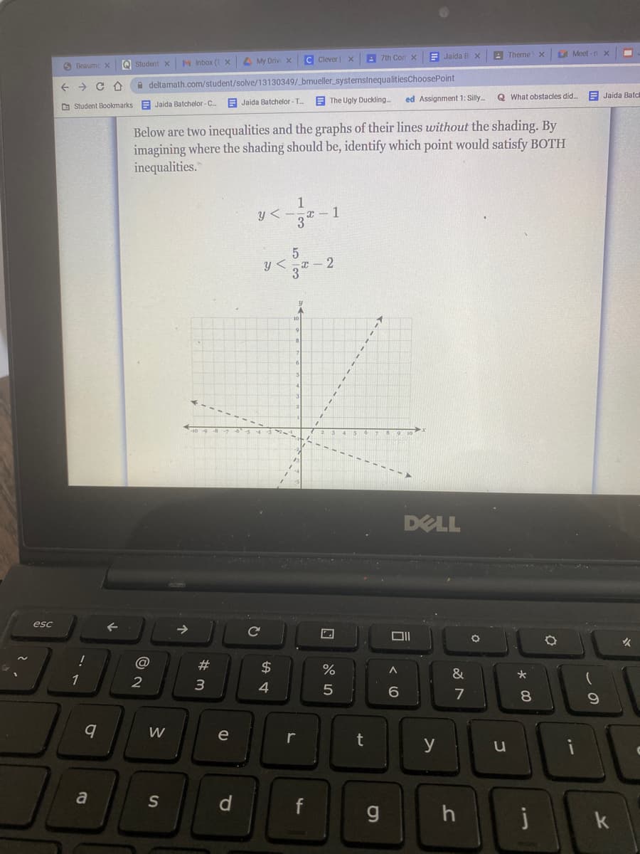 : 7th Con X
E Jaida B X
- Theme x
A Meet -n X
Q Student x
M Inbox (1 x
4 My Driv x
C Clever|X
6 Beaumc X
A deltamath.com/student/solve/13130349/_bmueller_systemslnequalitiesChoosePoint
ed Assignment 1: Silly
->
E The Ugly Duckling.
Q What obstacles did..
E Jaida Batcl
O Student Bookmarks A Jaida Batchelor -.
E Jaida Batchelor - T.
Below are two inequalities and the graphs of their lines without the shading. By
imagining where the shading should be, identify which point would satisfy BOTH
inequalities.
1
y< -
5
y < -x - 2
3
DELL
esc
Ce
!
@
#3
$
1
2
4
8.
e
r
t
y
a
S
d
f
g
k
< O
