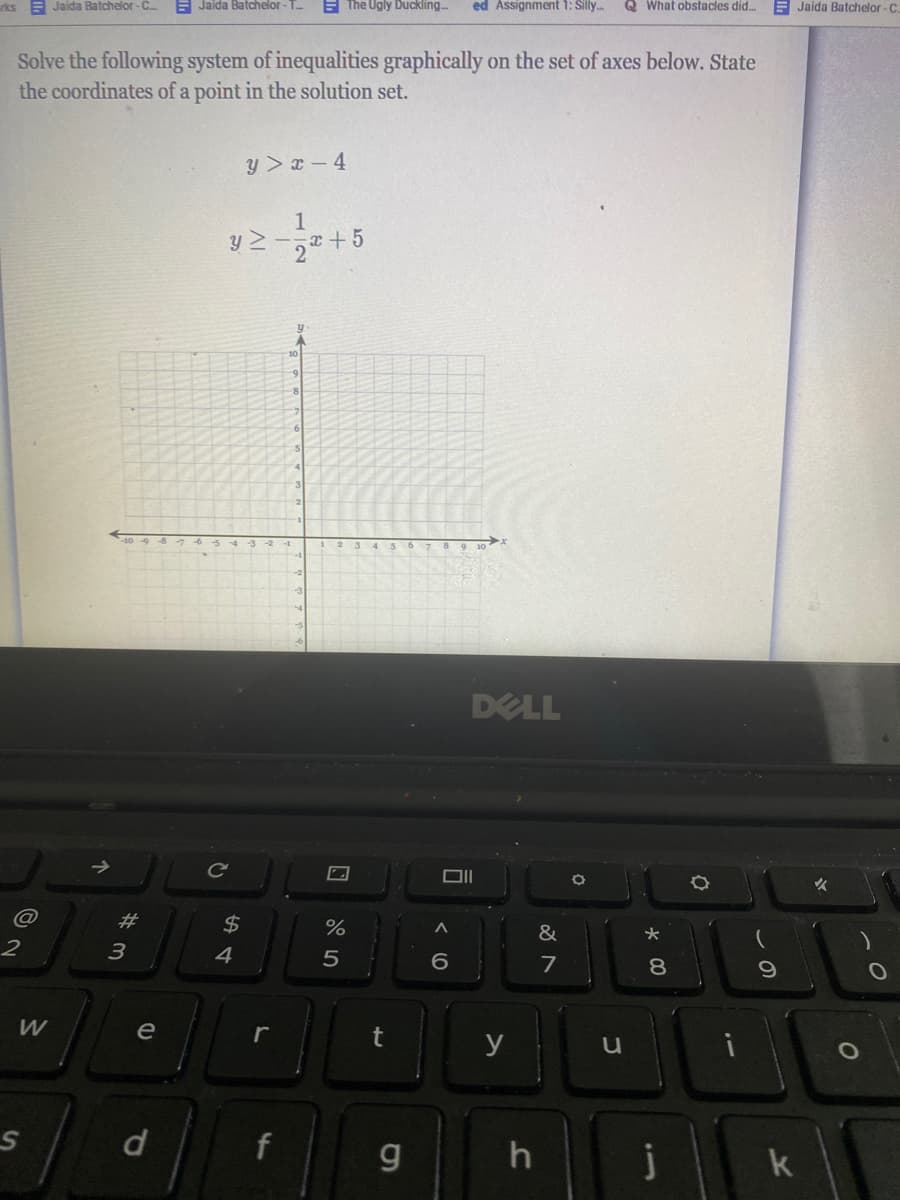 rks E Jaida Batchelor- C
E Jaida Batchelor - T
E The Ugly Duckling.
ed Assignment 1: Silly.
Q What obstacles did.
Jaida Batchelor-C.
Solve the following system of inequalities graphically on the set of axes below. State
the coordinates of a point in the solution set.
y > x – 4
1
y 2-a+5
2
10
40 48 76-5-43
9 30
DELL
@
2#
$4
%
&
3
4
5
6.
7
8.
W
e
r
y
j
