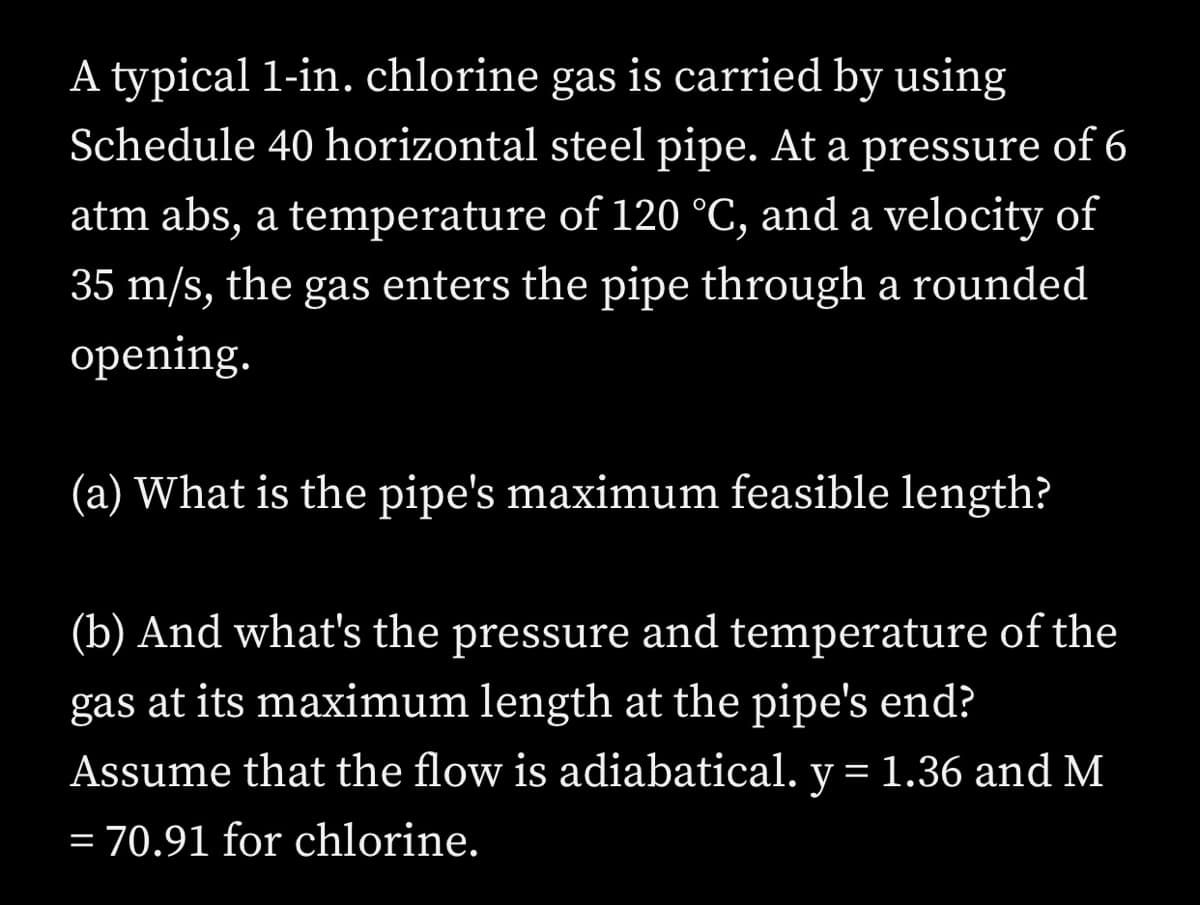 A typical 1-in. chlorine gas is carried by using
Schedule 40 horizontal steel pipe. At a pressure of 6
atm abs, a temperature of 120 °C, and a velocity of
35 m/s, the gas enters the pipe through a rounded
opening.
(a) What is the pipe's maximum feasible length?
(b) And what's the pressure and temperature of the
gas at its maximum length at the pipe's end?
Assume that the flow is adiabatical. y = 1.36 and M
= 70.91 for chlorine.

