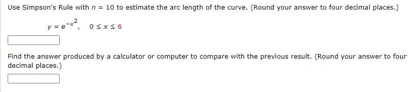 Use Simpson's Rule with n = 10 to estimate the arc length of the curve. (Round your answer to four decimal places.)
₂-x²
y =
0≤x≤6
Find the answer produced by a calculator or computer to compare with the previous result. (Round your answer to four
decimal places.)