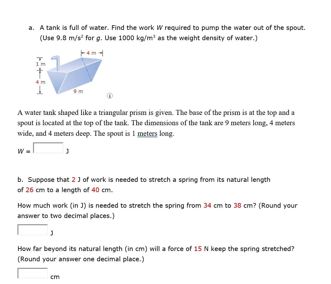 a.
A tank is full of water. Find the work W required to pump the water out of the spout.
(Use 9.8 m/s² for g. Use 1000 kg/m³ as the weight density of water.)
T
1 m
†
4 m
W =
A water tank shaped like a triangular prism is given. The base of the prism is at the top and a
spout is located at the top of the tank. The dimensions of the tank are 9 meters long, 4 meters
wide, and 4 meters deep. The spout is 1 meters long.
9 m
J
J
4 m
b. Suppose that 2 J of work is needed to stretch a spring from its natural length
of 26 cm to a length of 40 cm.
How much work (in J) is needed to stretch the spring from 34 cm to 38 cm? (Round your
answer to two decimal places.)
cm
How far beyond its natural length (in cm) will a force of 15 N keep the spring stretched?
(Round your answer one decimal place.)