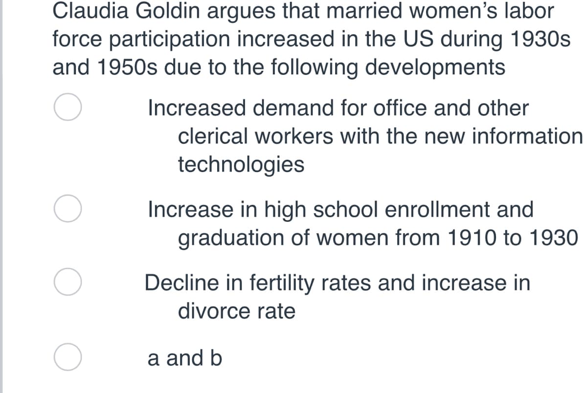 Claudia Goldin argues that married women's labor
force participation increased in the US during 1930s
and 1950s due to the following developments
Increased demand for office and other
clerical workers with the new information
technologies
Increase in high school enrollment and
graduation of women from 1910 to 1930
Decline in fertility rates and increase in
divorce rate
a and b