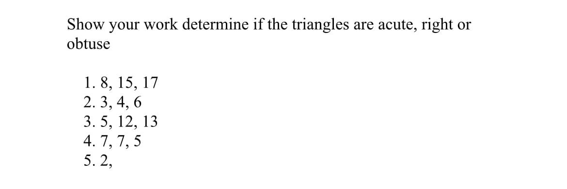 Show your work determine if the triangles are acute, right or
obtuse
1. 8, 15, 17
2. 3, 4, 6
3. 5, 12, 13
4. 7, 7, 5
5. 2,
