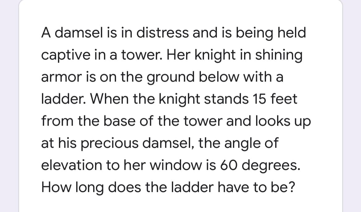 A damsel is in distress and is being held
captive in a tower. Her knight in shining
armor is on the ground below with a
ladder. When the knight stands 15 feet
from the base of the tower and looks up
at his precious damsel, the angle of
elevation to her window is 60 degrees.
How long does the ladder have to be?
