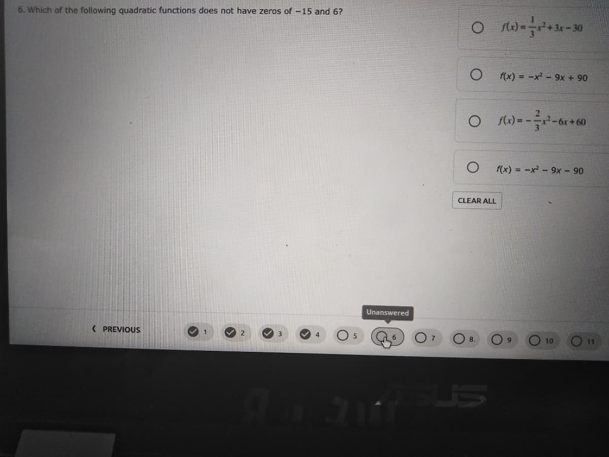 6. Which of the following quadratic functions does not have zeros of -15 and 6?
f(x) = -x - 9x + 90
-6r+60
f(x) = -x² -9x – 90
CLEAR ALL
Unanswered
( PREVIOUS
V 1
V 4
10
11
9137
