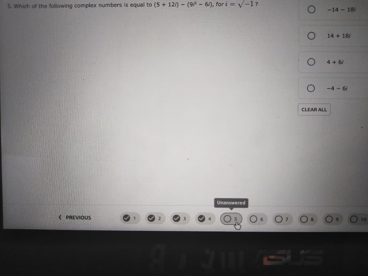 5. Which of the following complex numbers is equal to (5 + 12/) - (9- 6i), for i = V-1?
-14 - 18/
14 + 18/
4 + 6i
-4 6i
CLEAR ALL
Unanswered
K PREVIOUS
2
3.
4
7
8.
10
7111
SU'S
