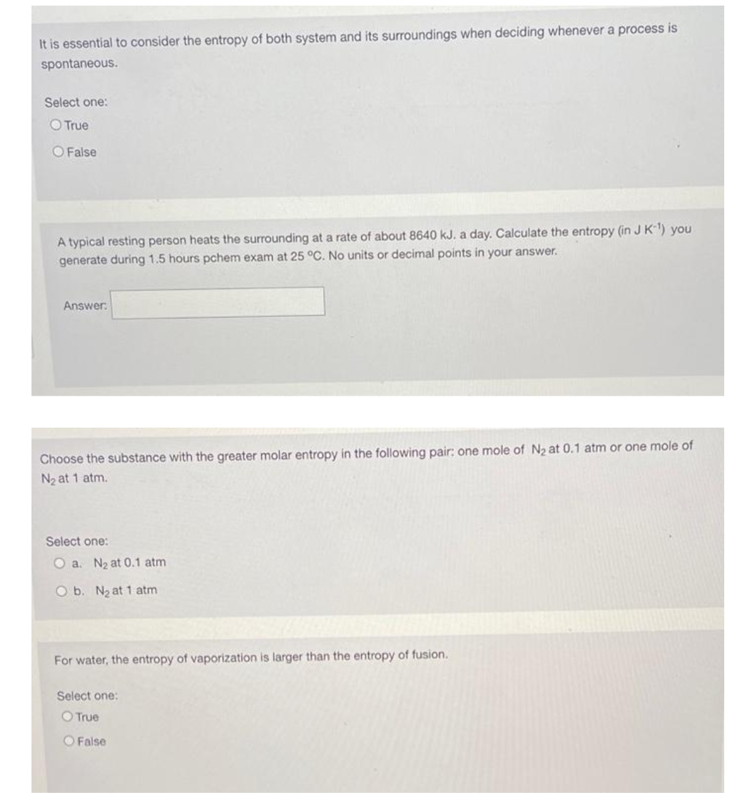 It is essential to consider the entropy of both system and its surroundings when deciding whenever a process is
spontaneous.
Select one:
O True
O False
A typical resting person heats the surrounding at a rate of about 8640 kJ. a day. Calculate the entropy (in J K) you
generate during 1.5 hours pchem exam at 25 °C. No units or decimal points in your answer.
Answer:
Choose the substance with the greater molar entropy in the following pair; one mole of N2 at 0.1 atm or one mole of
N2 at 1 atm.
Select one:
O a. N2 at 0.1 atm
O b. N2 at 1 atm
For water, the entropy of vaporization is larger than the entropy of fusion.
Select one:
O True
O False
