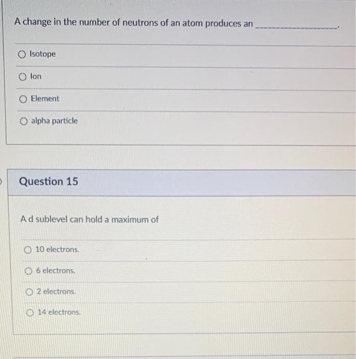 A change in the number of neutrons of an atom produces an
O Isotope
O lon
Element
O alpha particle
Question 15
Ad sublevel can hold a maximum of
O 10 electrons.
O 6 electrons.
O 2 electrons.
O 14 electrons.
