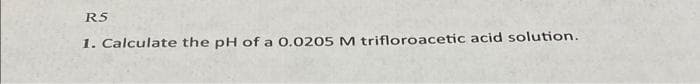 R5
1. Calculate the pH of a 0.0205M trifloroacetic acid solution.
