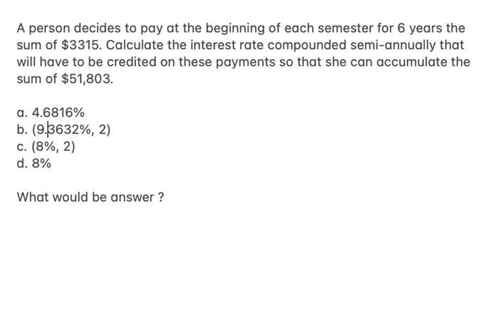 A person decides to pay at the beginning of each semester for 6 years the
sum of $3315. Calculate the interest rate compounded semi-annually that
will have to be credited on these payments so that she can accumulate the
sum of $51,803.
a. 4.6816%
b. (93632%, 2)
c. (8%, 2)
d. 8%
What would be answer ?
