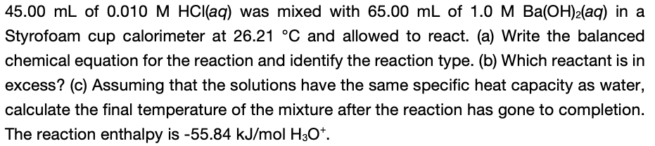 45.00 mL of 0.010 M HCI(aq) was mixed with 65.00 mL of 1.0 M Ba(OH)2(aq) in a
Styrofoam cup calorimeter at 26.21 °C and allowed to react. (a) Write the balanced
chemical equation for the reaction and identify the reaction type. (b) Which reactant is in
excess? (c) Assuming that the solutions have the same specific heat capacity as water,
calculate the final temperature of the mixture after the reaction has gone to completion.
The reaction enthalpy is -55.84 kJ/mol H3O*.
