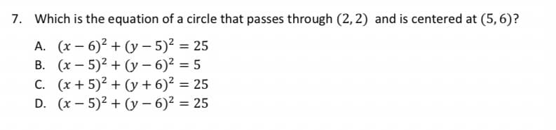 7. Which is the equation of a circle that passes through (2, 2) and is centered at (5, 6)?
A. (x – 6)² + (y – 5)2 = 25
B. (x – 5)2 + (y – 6)² = 5
(x + 5)2 + (y + 6)² = 25
D. (x – 5)2 + (y – 6)? = 25
C.
%3D
%3D
