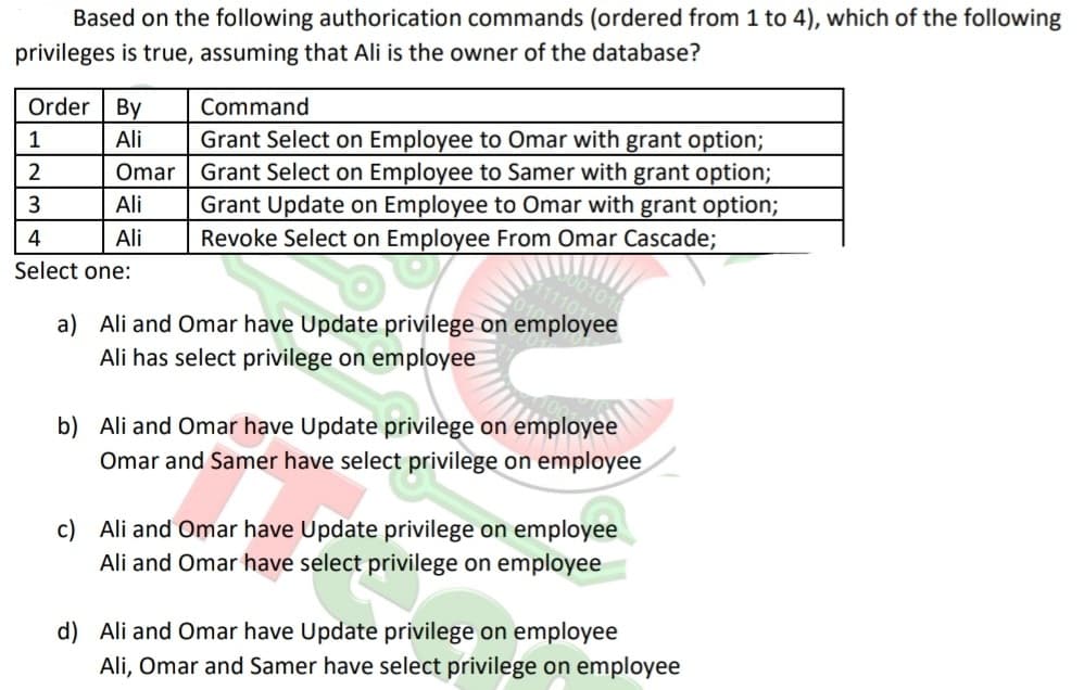 Based on the following authorication commands (ordered from 1 to 4), which of the following
privileges is true, assuming that Ali is the owner of the database?
Order By
Ali
1
2
3
4
Select one:
Omar
Ali
Ali
Command
Grant Select on Employee to Omar with grant option;
Grant Select on Employee to Samer with grant option;
Grant Update on Employee to Omar with grant option;
Revoke Select on Employee From Omar Cascade;
a)
Ali and Omar have Update privilege on employee
Ali has select privilege on employee
b) Ali and Omar have Update privilege on employee
Omar and Samer have select privilege on employee
elect
c) Ali and Omar have Update privilege on employee
Ali and Omar have select privilege on employee
d) Ali and Omar have Update privilege on employee
Ali, Omar and Samer have select privilege on employee