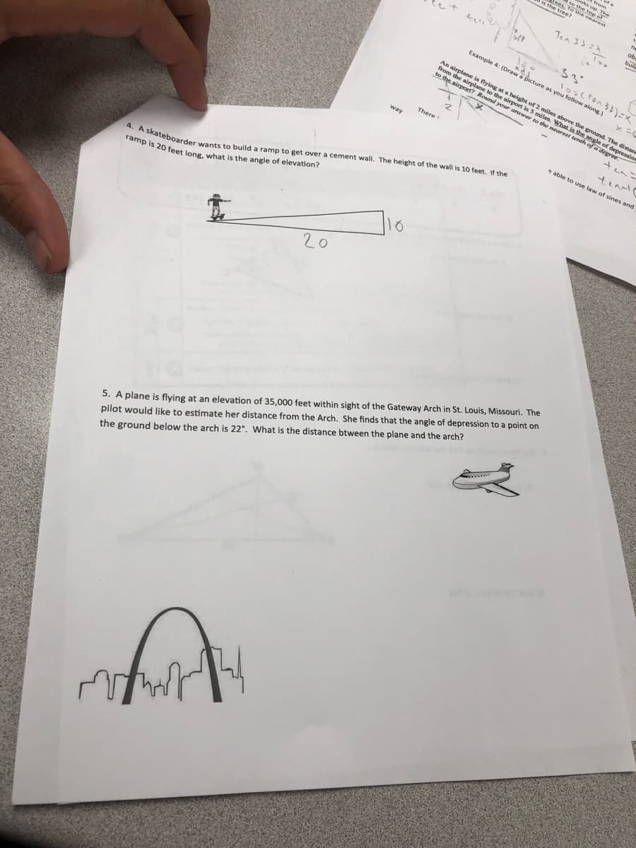 S the tree
nearest
Ten 33=A
ob
buil
3
Example 4: (Draw a picture as you follow along.
4. A skateboarder wants to build a ramp to get over a cement wall, The height of the wall is 10 feet, f the
ramp is 20 feet long, what is the angle of elevation?
YR The
An airplane is flying at a height of 2 miles above the groand. The distane
m the airplane to the airport is 5 miles. What is the angle of depre
the airport? Round your answer to the nearest tenth of a degree.
There
ten-l
able to use law of sines and
20
5. A plane is flying at an elevation of 35,000 feet within sight of the Gateway Arch in St. Louis, Missouri. The
pilot would like to estimate her distance from the Arch. She finds that the angle of depression to a point on
the ground below the arch is 22°. What is the distance btween the plane and the arch?
.....
