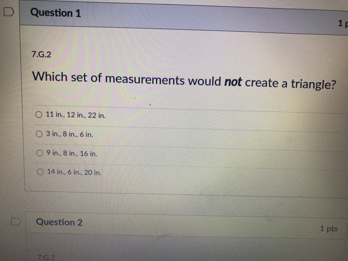 Question 1
1F
7.G.2
Which set of measurements would not create a triangle?
O 11 in., 12 in., 22 in.
O 3 in., 8 in., 6 in.
9 in., 8 in., 16 in.
O 14 in., 6 in., 20 in.
Question 2
1 pts
7.G.2
