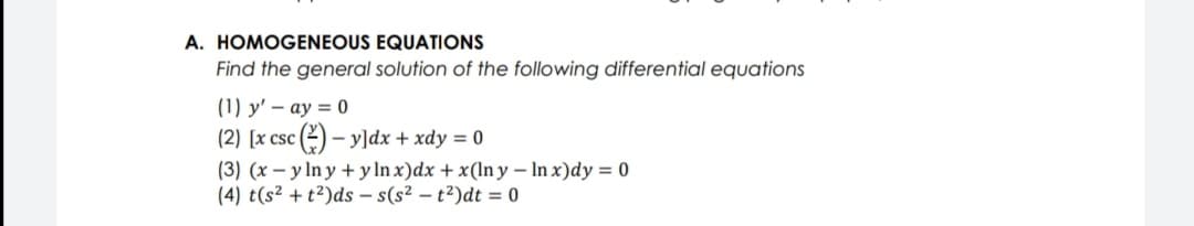 A. HOMOGENEOUS EQUATIONS
Find the general solution of the following differential equations
(1) y' – ay = 0
(2) [x csc (2) – yldx + xdy = 0
(3) (x – y ln y + y In x)dx + x(ln y – In x)dy = 0
(4) t(s² + t²)ds – s(s² – t²)dt = 0
