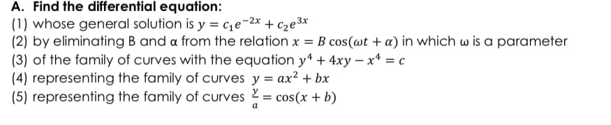 A. Find the differential equation:
(1) whose general solution is y = c,e-2x + cze3x
(2) by eliminating B and a from the relation x = B cos(wt + a) in which w is a parameter
(3) of the family of curves with the equation y* + 4xy – x* = c
(4) representing the family of curves y = ax? + bx
(5) representing the family of curves = cos(x + b)
a
