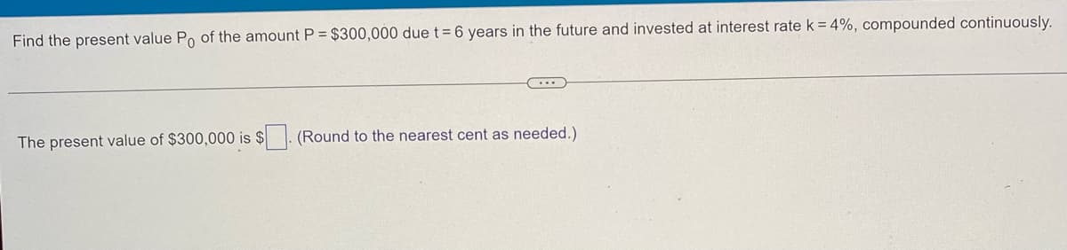 Find the present value Po of the amount P = $300,000 due t = 6 years in the future and invested at interest rate k = 4%, compounded continuously.
The present value of $300,000 is $
(Round to the nearest cent as needed.)