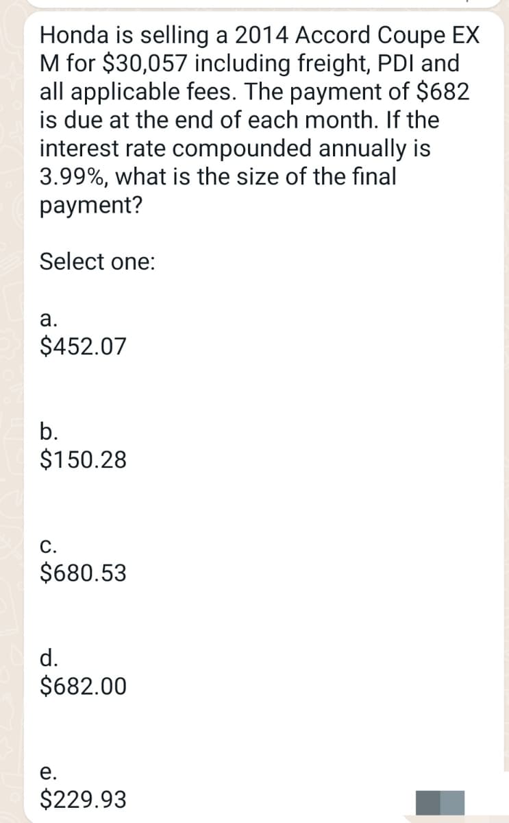 Honda is selling a 2014 Accord Coupe EX
M for $30,057 including freight, PDI and
all applicable fees. The payment of $682
is due at the end of each month. If the
interest rate compounded annually is
3.99%, what is the size of the final
payment?
Select one:
a.
$452.07
b.
$150.28
C.
$680.53
d.
$682.00
e.
$229.93