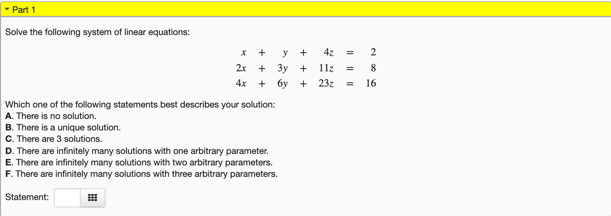 • Part 1
Solve the following system of linear equations:
y
47
2x
3y
11z
8
%3D
4x
+ 6y
+
23z
16
Which one of the following statements best describes your solution:
A. There is no solution.
B. There is a unique solution.
C. There are 3 solutions.
D. There are infinitely many solutions with one arbitrary parameter.
E. There are infinitely many solutions with two arbitrary parameters.
F. There are infinitely many solutions with three arbitrary parameters.
Statement:
2.
+
+
+ +
