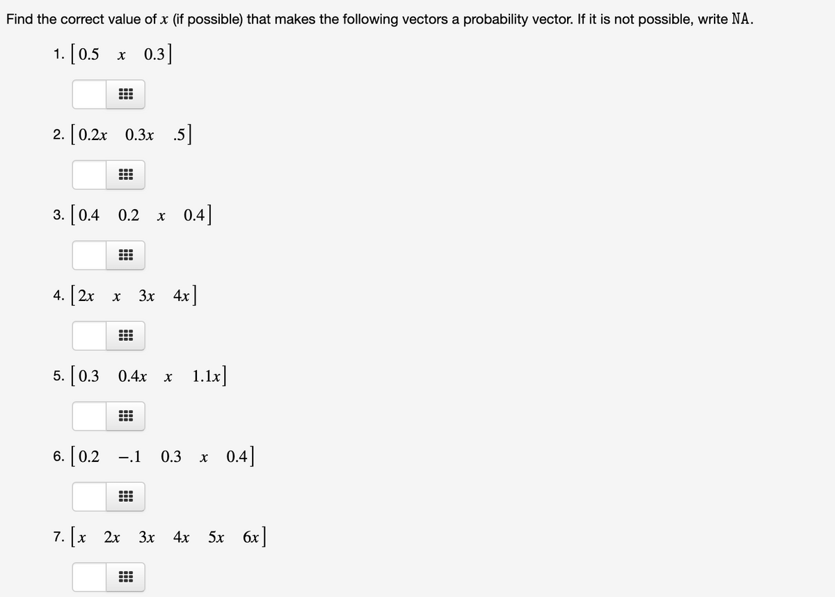 Find the correct value of x (if possible) that makes the following vectors a probability vector. If it is not possible, write NA.
1. [0.5
x 0.3]
2. [0.2x 0.3x .5]
3. [0.4 0.2
0.4]
4. 2x x
[
3x 4x]
5. [0.3 0.4x x 1.1x
6. [ 0.2 -.1 0.3 x 0.4]
7. [x 2x 3x
Зх 4х
5x 6x]
...
