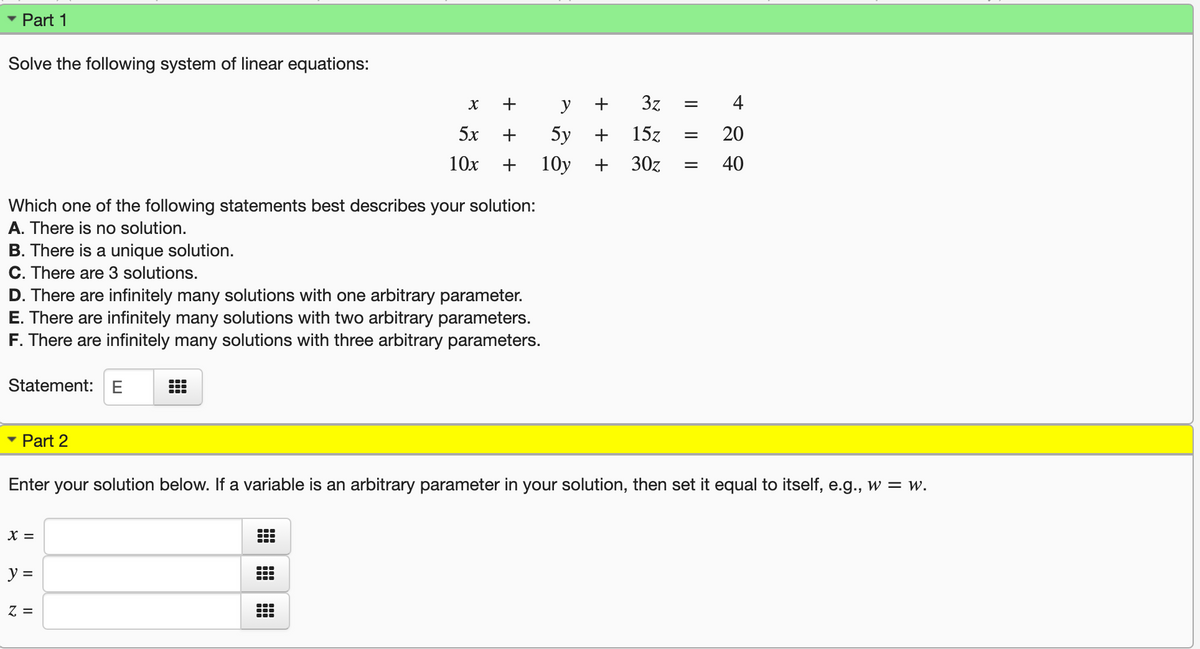 Part 1
Solve the following system of linear equations:
+
y
3z
4
5x
5y
15z
20
10x
10y
30z
40
Which one of the following statements best describes your solution:
A. There is no solution.
B. There is a unique solution.
C. There are 3 solutions.
D. There are infinitely many solutions with one arbitrary parameter.
E. There are infinitely many solutions with two arbitrary parameters.
F. There are infinitely many solutions with three arbitrary parameters.
Statement:E
Part 2
Enter your solution below. If a variable is an arbitrary parameter in your solution, then set it equal to itself, e.g., w = w.
X =
y =
Z =
I|||
+ + +
+ +
出|田|出
