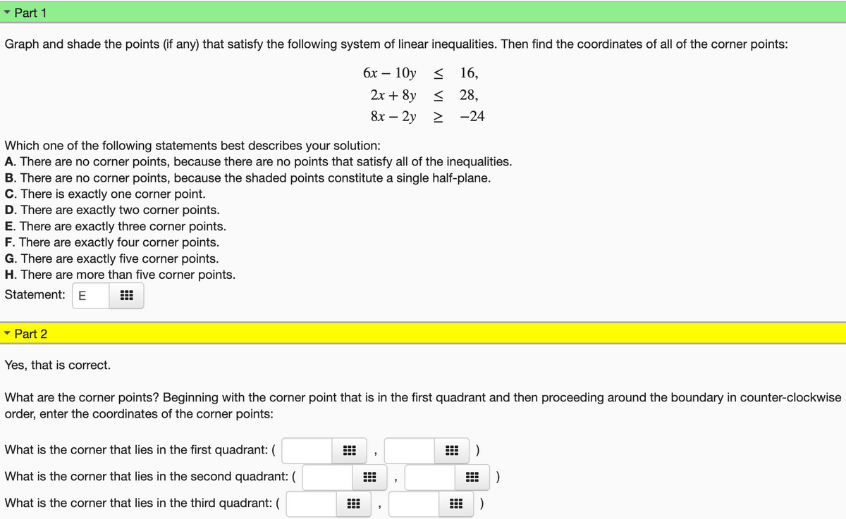 Part 1
Graph and shade the points (if any) that satisfy the following system of linear inequalities. Then find the coordinates of all of the corner points:
бх — 10у < 16,
2х + 8y < 28,
8х — 2у > -24
Which one of the following statements best describes your solution:
A. There are no corner points, because there are no points that satisfy all of the inequalities.
B. There are no corner points, because the shaded points constitute a single half-plane.
C. There is exactly one corner point.
D. There are exactly two corner points.
E. There are exactly three corner points.
F. There are exactly four corner points.
G. There are exactly five corner points.
H. There are more than five corner points.
Statement: E
Part 2
Yes, that is correct.
What are the corner points? Beginning with the corner point that is in the first quadrant and then proceeding around the boundary in counter-clockwise
order, enter the coordinates of the corner points:
What is the corner that lies in the first quadrant: (
What is the corner that lies in the second quadrant: (
What is the corner that lies in the third quadrant: (
