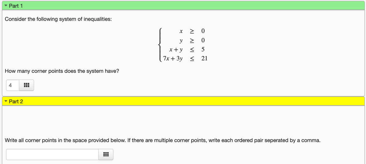 Part 1
Consider the following system of inequalities:
y
x+ y
< 5
7x + 3y <
21
How many corner points does the system have?
4
• Part 2
Write all corner points in the space provided below. If there are multiple corner points, write each ordered pair seperated by a comma.
AL AL VI VI
