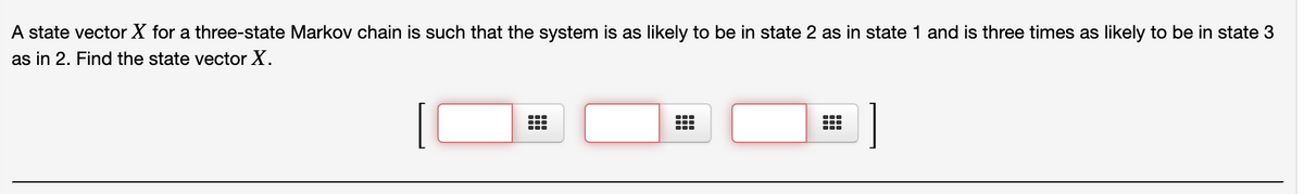 A state vector X for a three-state Markov chain is such that the system is as likely to be in state 2 as in state 1 and is three times as likely to be in state 3
as in 2. Find the state vector X.
