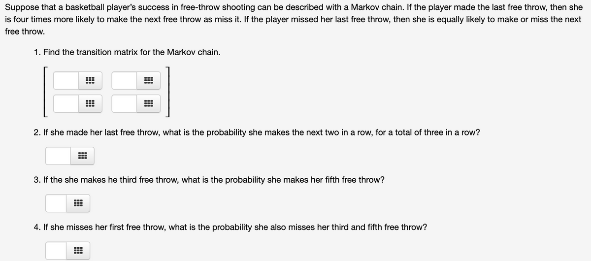 Suppose that a basketball player's success in free-throw shooting can be described with a Markov chain. If the player made the last free throw, then she
is four times more likely to make the next free throw as miss it. If the player missed her last free throw, then she is equally likely to make or miss the next
free throw.
1. Find the transition matrix for the Markov chain.
2. If she made her last free throw, what is the probability she makes the next two in a row, for a total of three in a row?
3. If the she makes he third free throw, what is the probability she makes her fifth free throw?
4. If she misses her first free throw, what is the probability she also misses her third and fifth free throw?
