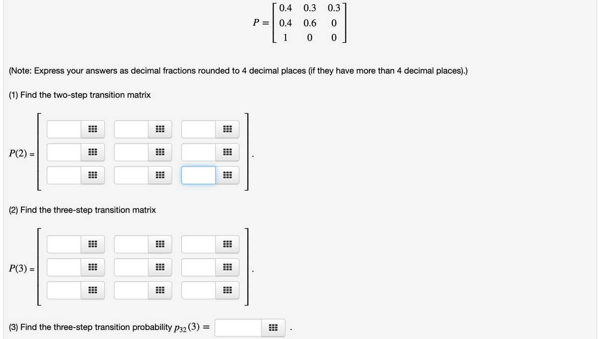 0.4 0.3
0.3
P =| 0.4
0.6
1
(Note: Express your answers as decimal fractions rounded to 4 decimal places (if they have more than 4 decimal places).)
(1) Find the two-step transition matrix
...
...
P(2) =
(2) Find the three-step transition matrix
...
Р(3) —
...
(3) Find the three-step transition probability p32 (3) =
...
...
