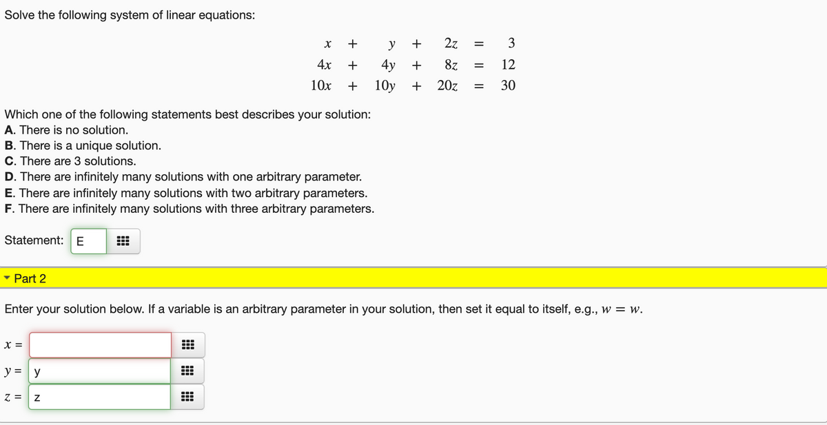 Solve the following system of linear equations:
+
y
+
2z
3
4х
+
4y
+
8z
12
10x
+
10y
20z
30
Which one of the following statements best describes your solution:
A. There is no solution.
B. There is a unique solution.
C. There are 3 solutions.
D. There are infinitely many solutions with one arbitrary parameter.
E. There are infinitely many solutions with two arbitrary parameters.
F. There are infinitely many solutions with three arbitrary parameters.
Statement:E
Part 2
Enter your solution below. If a variable is an arbitrary parameter in your solution, then set it equal to itself, e.g., w = w.
X =
y = y
= 2
+
