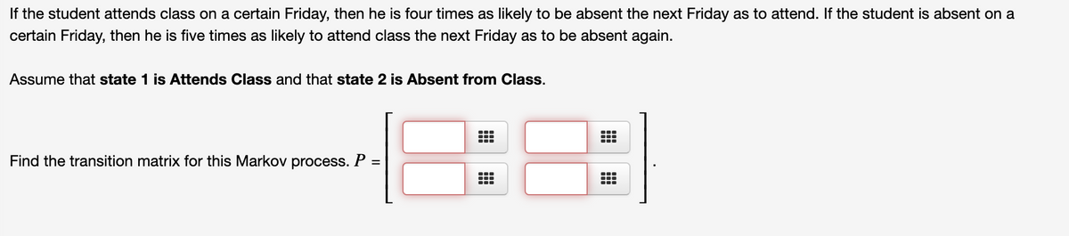 If the student attends class on a certain Friday, then he is four times as likely to be absent the next Friday as to attend. If the student is absent on a
certain Friday, then he is five times as likely to attend class the next Friday as to be absent again.
Assume that state 1 is Attends Class and that state 2 is Absent from Class.
Find the transition matrix for this Markov process. P =
