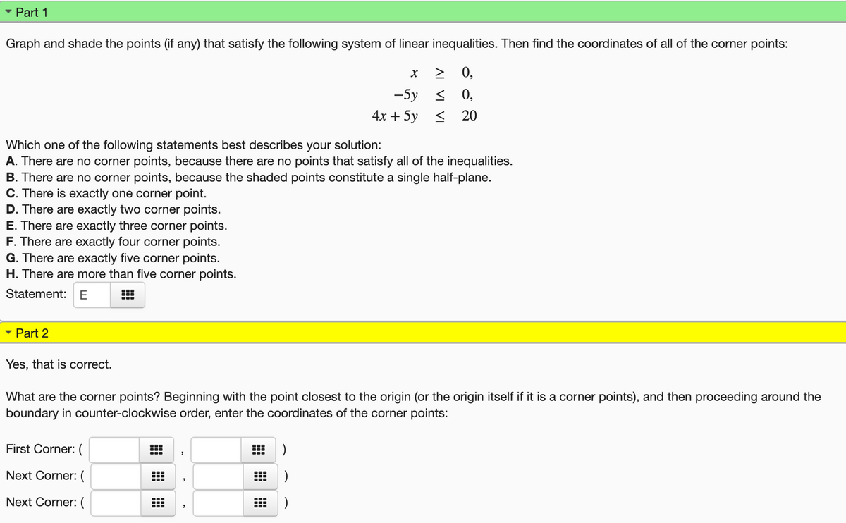 Part 1
Graph and shade the points (if any) that satisfy the following system of linear inequalities. Then find the coordinates of all of the corner points:
> 0,
-5у < 0,
4х + 5у < 20
Which one of the following statements best describes your solution:
A. There are no corner points, because there are no points that satisfy all of the inequalities.
B. There are no corner points, because the shaded points constitute a single half-plane.
C. There is exactly one corner point.
D. There are exactly two corner points.
E. There are exactly three corner points.
F. There are exactly four corner points.
G. There are exactly five corner points.
H. There are more than five corner points.
Statement: E
Part 2
Yes, that is correct.
What are the corner points? Beginning with the point closest to the origin (or the origin itself if it is a corner points), and then proceeding around the
boundary in counter-clockwise order, enter the coordinates of the corner points:
First Corner: (
Next Corner:(
...
...
Next Corner: (
田田
