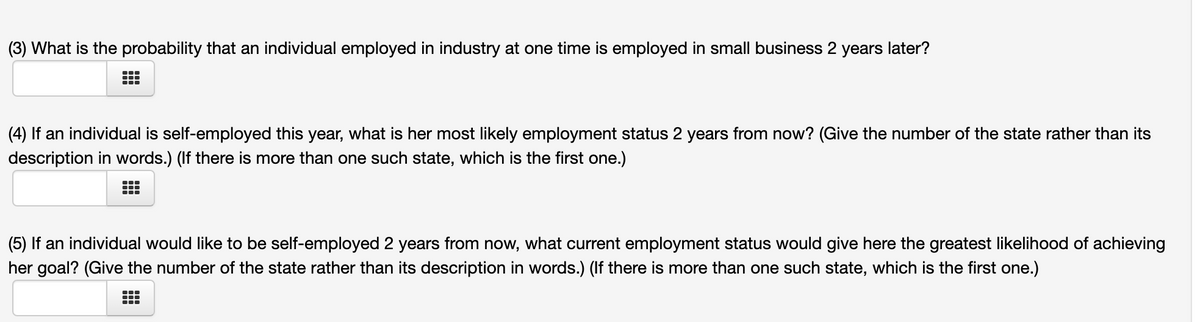 (3) What is the probability that an individual employed in industry at one time is employed in small business 2 years later?
(4) If an individual is self-employed this year, what is her most likely employment status 2 years from now? (Give the number of the state rather than its
description in words.) (If there is more than one such state, which is the first one.)
(5) If an individual would like to be self-employed 2 years from now, what current employment status would give here the greatest likelihood of achieving
her goal? (Give the number of the state rather than its description in words.) (If there is more than one such state, which is the first one.)
...
...
...
