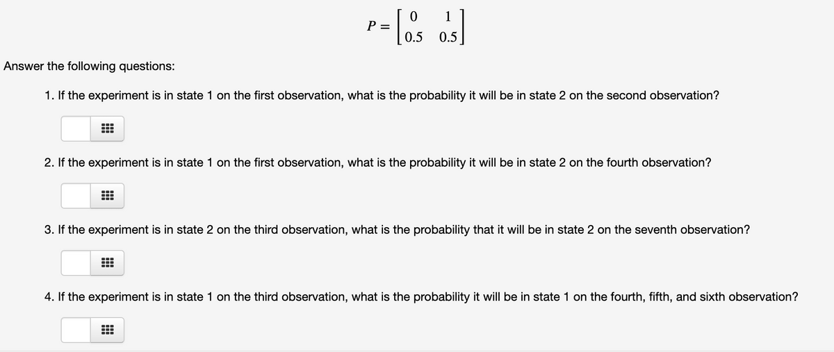 1
P =
0.5
0.5
Answer the following questions:
1. If the experiment is in state 1 on the first observation, what is the probability it will be in state 2 on the second observation?
2. If the experiment is in state 1 on the first observation, what is the probability it will be in state 2 on the fourth observation?
3. If the experiment is in state 2 on the third observation, what is the probability that it will be in state 2 on the seventh observation?
4. If the experiment is in state 1 on the third observation, what is the probability it will be in state 1 on the fourth, fifth, and sixth observation?
