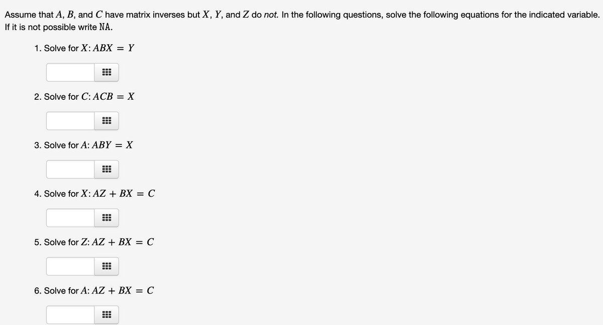 Assume that A, B, and C have matrix inverses but X, Y, and Z do not. In the following questions, solve the following equations for the indicated variable.
If it is not possible write NA.
1. Solve for X: ABX
Y
2. Solve for C:ACB = X
3. Solve for A: ABY = X
4. Solve for X: AZ + BX = C
5. Solve for Z: AZ + BX = C
...
6. Solve for A: AZ + BX = C
