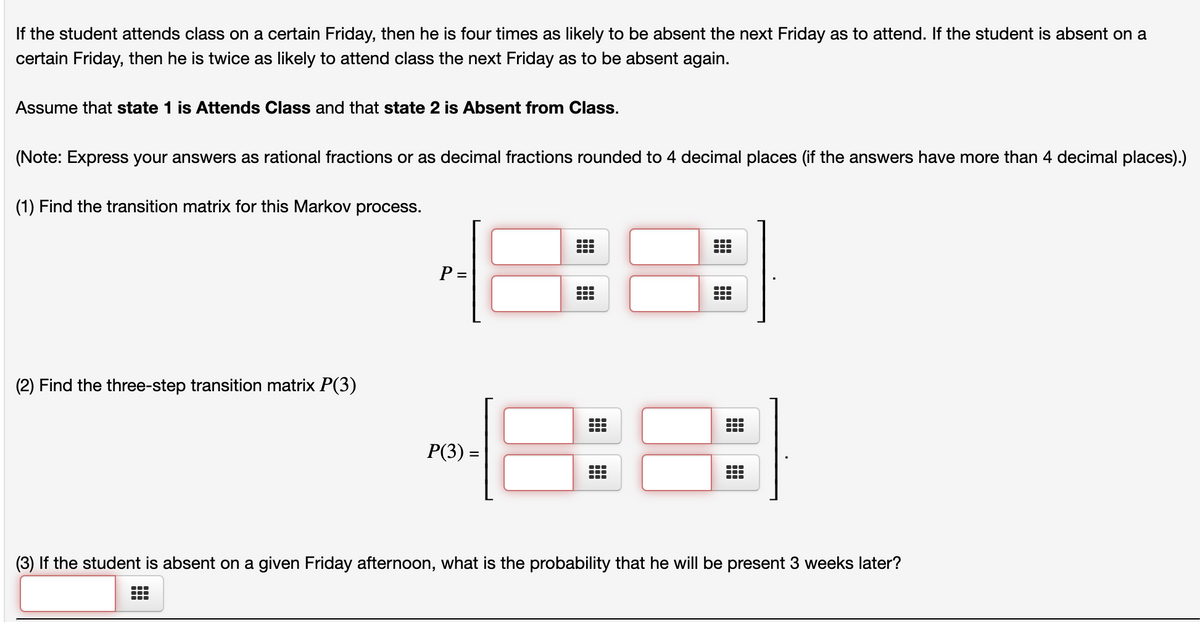 If the student attends class on a certain Friday, then he is four times as likely to be absent the next Friday as to attend. If the student is absent on a
certain Friday, then he is twice as likely to attend class the next Friday as to be absent again.
Assume that state 1 is Attends Class and that state 2 is Absent from Class.
(Note: Express your answers as rational fractions or as decimal fractions rounded to 4 decimal places (if the answers have more than 4 decimal places).)
(1) Find the transition matrix for this Markov process.
P =
(2) Find the three-step transition matrix P(3)
88)
P(3) =
(3) If the student is absent on a given Friday afternoon, what is the probability that he will be present 3 weeks later?
