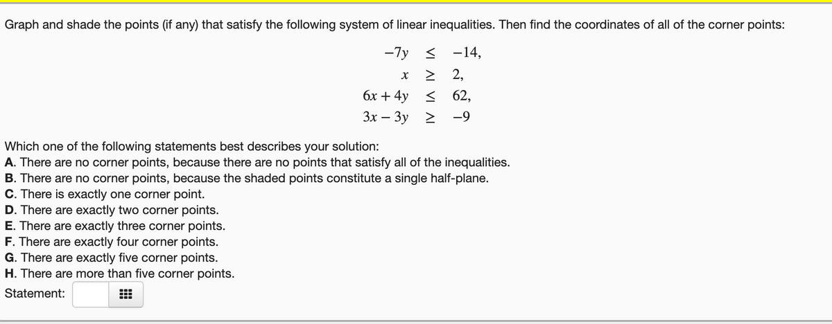 Graph and shade the points (if any) that satisfy the following system of linear inequalities. Then find the coordinates of all of the corner points:
-7y < -14,
> 2,
бх + 4y <
62,
Зх — Зу 2
-9
Which one of the following statements best describes your solution:
A. There are no corner points, because there are no points that satisfy all of the inequalities.
B. There are no corner points, because the shaded points constitute a single half-plane.
C. There is exactly one corner point.
D. There are exactly two corner points.
E. There are exactly three corner points.
F. There are exactly four corner points.
G. There are exactly five corner points.
H. There are more than five corner points.
Statement:
