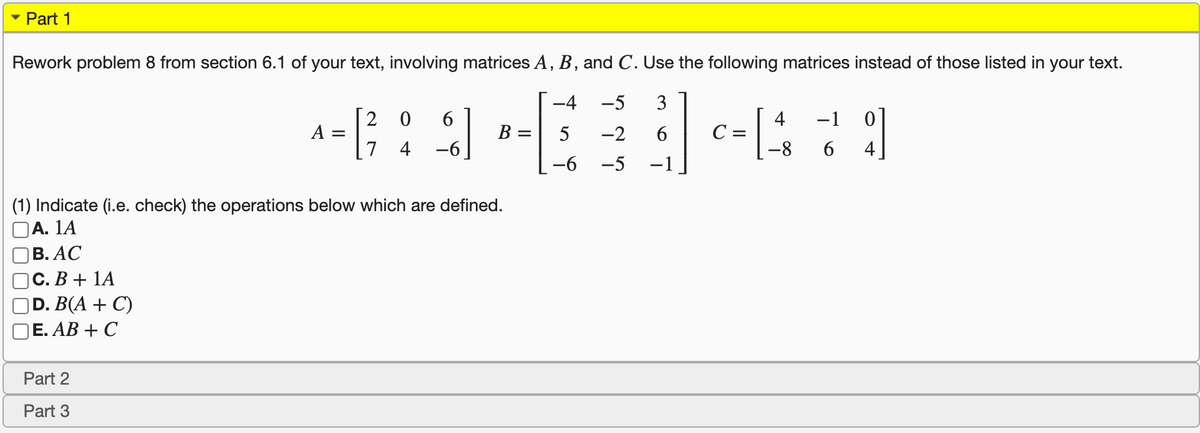 • Part 1
Rework problem 8 from section 6.1 of your text, involving matrices A, B, and C. Use the following matrices instead of those listed in your text.
-4
-5
3
2 0
6.
4
С —
-8-
-1
A =
5
-2
6.
%D
4
-6
4
-6
-5
-1
(1) Indicate (i.e. check) the operations below which are defined.
А. 1A
В. АС
С. В + 1A
D. B(A + C)
Е. АВ + C
Part 2
Part 3
