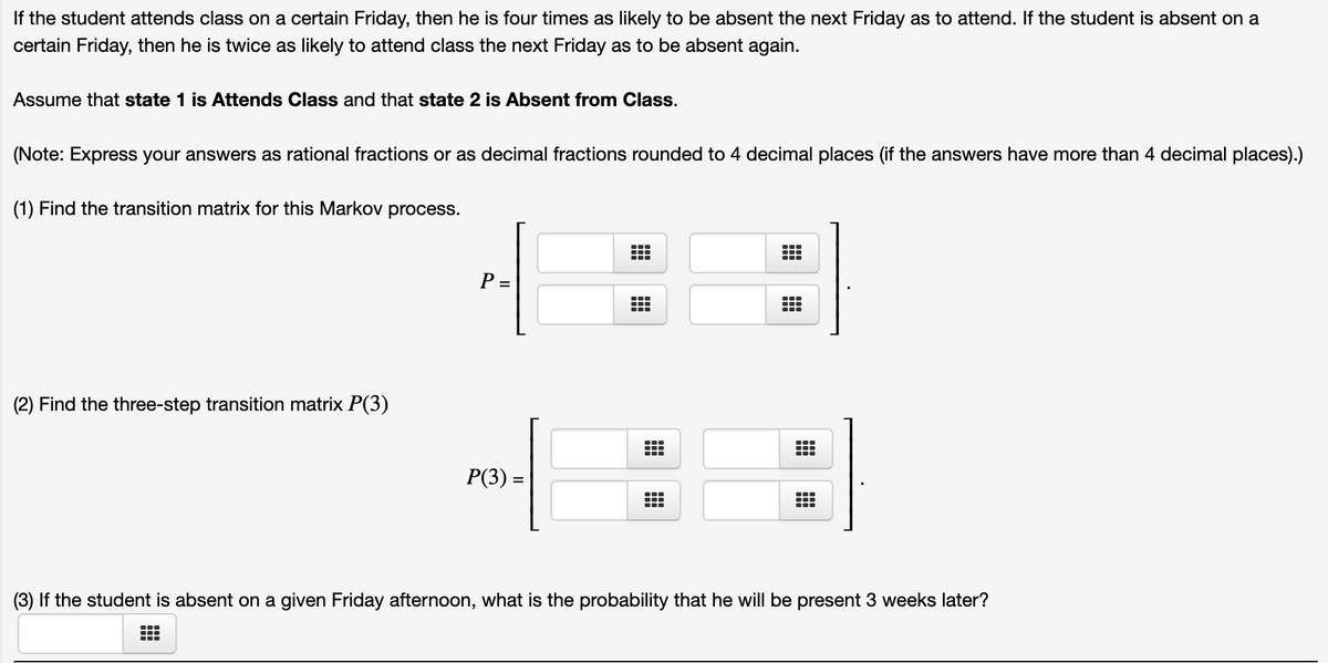 If the student attends class on a certain Friday, then he is four times as likely to be absent the next Friday as to attend. If the student is absent on a
certain Friday, then he is twice as likely to attend class the next Friday as to be absent again.
Assume that state 1 is Attends Class and that state 2 is Absent from Class.
(Note: Express your answers as rational fractions or as decimal fractions rounded to 4 decimal places (if the answers have more than 4 decimal places).)
(1) Find the transition matrix for this Markov process.
P =
...
(2) Find the three-step transition matrix P(3)
Р(3) -
(3) If the student is absent on a given Friday afternoon, what is the probability that he will be present 3 weeks later?
