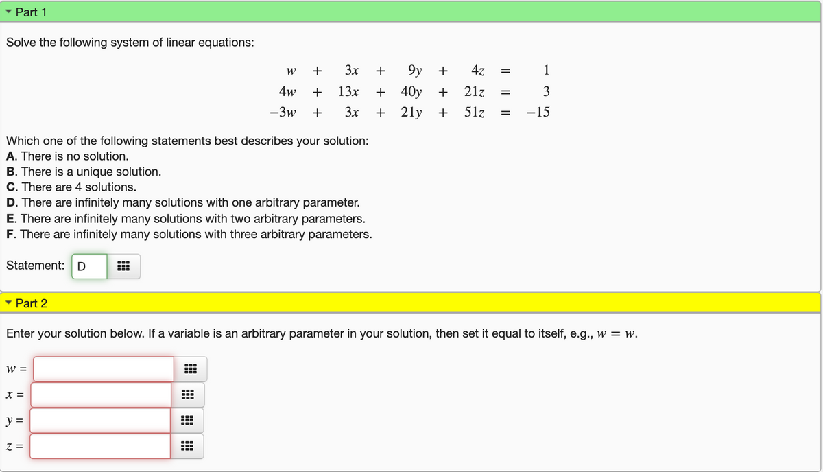 Part 1
Solve the following system of linear equations:
W
+
3x
+
9y
+
4z
1
4w
+
13x
40y
21z
3
-3w
+
3x
+
21y
51z
-15
Which one of the following statements best describes your solution:
A. There is no solution.
B. There is a unique solution.
C. There are 4 solutions.
D. There are infinitely many solutions with one arbitrary parameter.
E. There are infinitely many solutions with two arbitrary parameters.
F. There are infinitely many solutions with three arbitrary parameters.
Statement:
Part 2
Enter
your solution below. If a variable is an arbitrary parameter in your solution, then set it equal to itself, e.g., w = w.
W =
X =
y =
Z =
+ +
