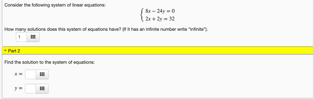 Consider the following system of linear equations:
S 8x – 24y = 0
2x + 2y = 32
How many solutions does this system of equations have? (If it has an infinite number write "infinite").
1
Part 2
Find the solution to the system of equations:
x =
...
y =
