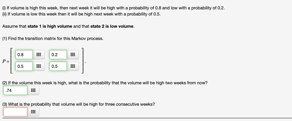 (1) If volume is high this week, then next week it will be high with a probability of 0.8 and low with a probability of 0.2.
(ii) If volume is low this week then it will be high next week with a probability of 0.5.
Assume that state 1 is high volume and that state 2 is low volume.
(1) Find the transition matrix for this Markov process.
0.8
0.2
P =
0.5
0.5
(2) If the volume this week is high, what is the probability that the volume will be high two weeks from now?
.74
(3) What is the probability that volume will be high for three consecutive weeks?
