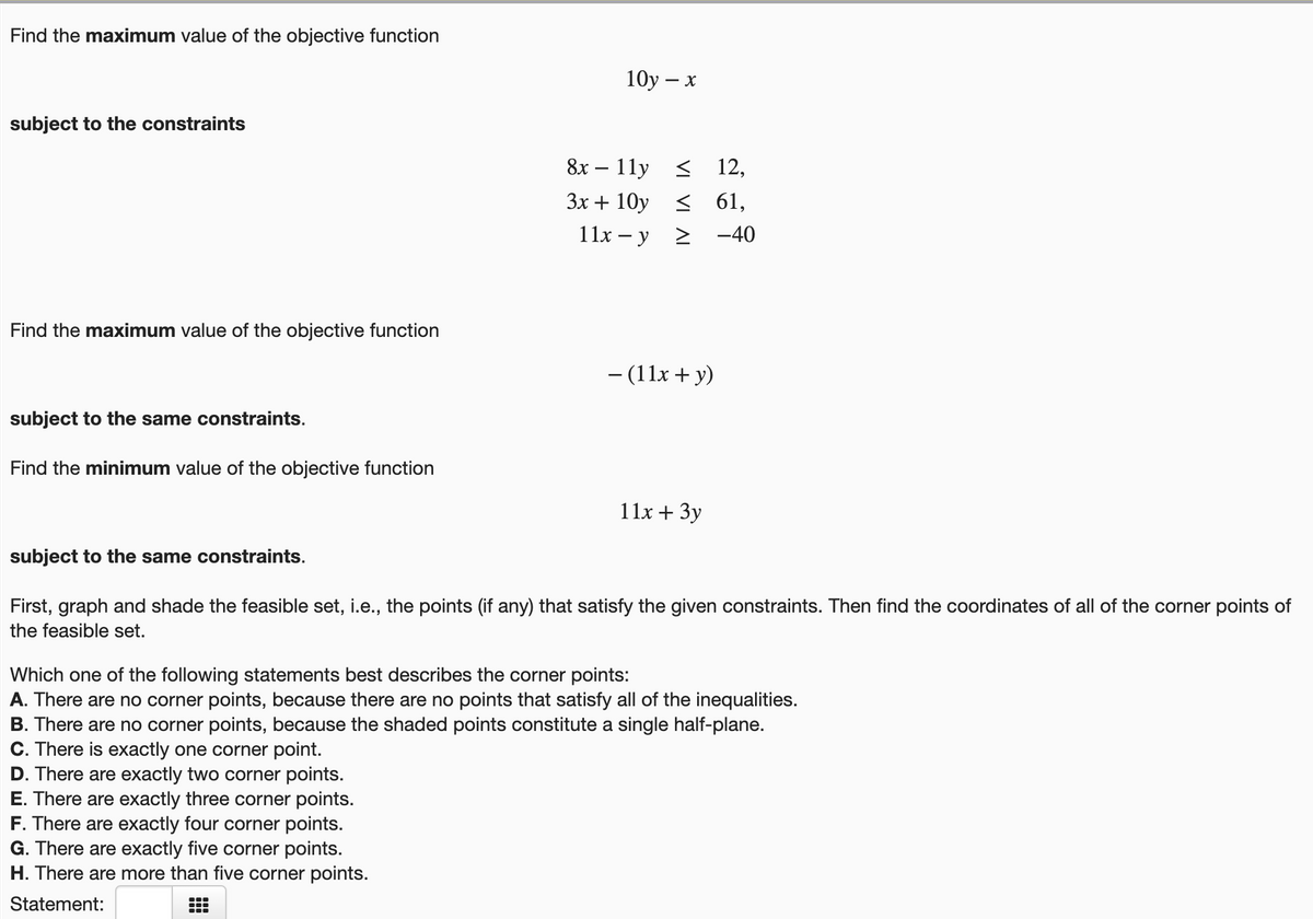 Find the maximum value of the objective function
10у — х
subject to the constraints
8x – 11y
< 12,
-
Зх + 10у
< 61,
> -40
11x – y
Find the maximum value of the objective function
- (11x + y)
subject to the same constraints.
Find the minimum value of the objective function
11x + 3y
subject to the same constraints.
First, graph and shade the feasible set, i.e., the points (if any) that satisfy the given constraints. Then find the coordinates of all of the corner points of
the feasible set.
Which one of the following statements best describes the corner points:
A. There are no corner points, because there are no points that satisfy all of the inequalities.
B. There are no corner points, because the shaded points constitute a single half-plane.
C. There is exactly one corner point.
D. There are exactly two corner points.
E. There are exactly three corner points.
F. There are exactly four corner points.
G. There are exactly five corner points.
H. There are more than five corner points.
Statement:
